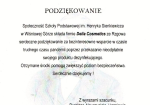 Podziękowanie dla firmy Delia Cosmetics Społeczność Szkoły Podstawowej im. Henryka Sienkiewicza w Wiśniowej Górze składa firmie Delia Cosmetics ze Rzgowa serdeczne podziękowanie za bezinteresowne wsparcie w czasie czasu pandemii poprzez przekazanie nieodpłatnie swojego produktu dezynfekującego. Otrzymane środki pomogą zwiększyć poziom bezpieczeństwa. Serdecznie dziękujemy! Z wyrazami szacunku, Dyrektor, Nauczyciele, Uczniowie