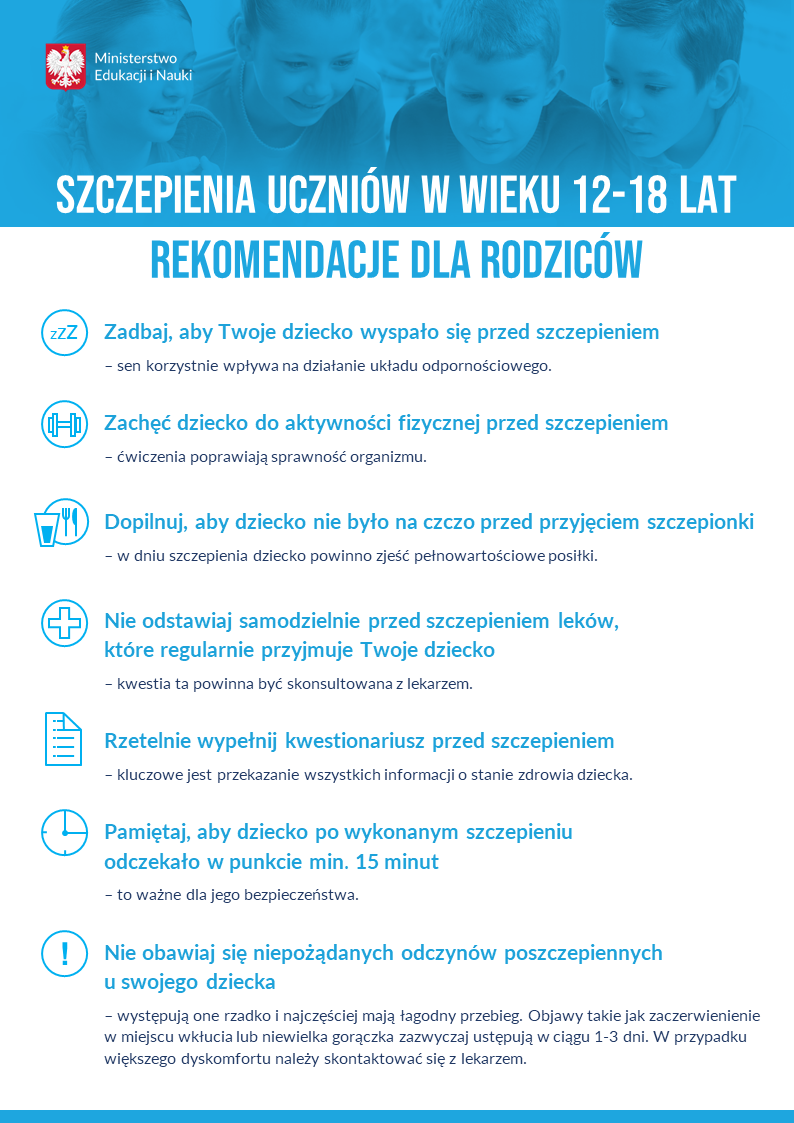 Szczepienia uczniów w wieku 12-18 lat Rekomendacje dla rodziców •Zadbaj, aby Twoje dziecko wyspało się przed szczepieniem sen korzystnie wpływa na działanie układu odpornościowego. •Zachęć dziecko do aktywności fizycznej przed szczepieniem ćwiczenia poprawiają sprawność organizmu. •Dopilnuj, aby dziecko nie było na czczo przed przyjęciem szczepionki w dniu szczepienia dziecko powinno zjeść pełnowartościowe posiłki. •Nie odstawiaj samodzielnie przed szczepieniem leków, które regularnie przyjmuje Twoje dziecko kwestia ta powinna być skonsultowana z lekarzem. •Rzetelnie wypełnij kwestionariusz przed szczepieniem kluczowe jest przekazanie wszystkich informacji o stanie zdrowia dziecka. •Pamiętaj, aby dziecko po wykonanym szczepieniu odczekało w punkcie min. 15 minut to ważne dla jego bezpieczeństwa. •Nie obawiaj się niepożądanych odczynów poszczepiennych u swojego dziecka występują one rzadko i najczęściej mają łagodny przebieg. Objawy takie jak zaczerwienienie w miejscu wkłucia lub niewielka gorączka zazwyczaj ustępują w ciągu 1-3 dni. W przypadku większego dyskomfortu należy skontaktować się z lekarzem. Ministerstwo Edukacji i Nauki