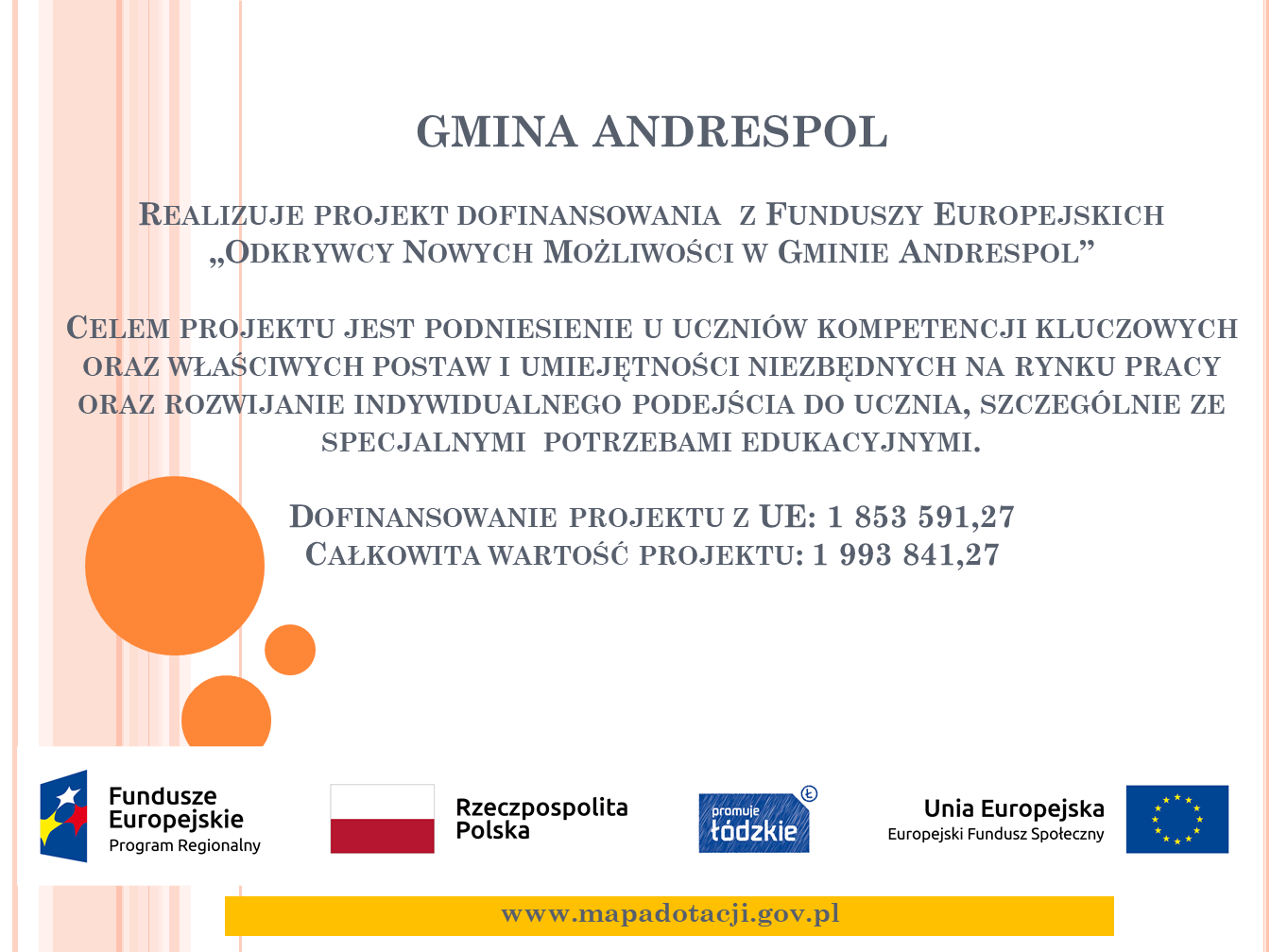 GMINA ANDRESPOL Realizuje projekt dofinansowania z Funduszy Europejskich „Odkrywcy Nowych Możliwości w Gminie Andrespol”. Celem projektu jest podniesienie u uczniów kompetencji kluczowych oraz właściwych postaw i umiejętności niezbędnych na rynku pracy oraz rozwijanie indywidualnego podejścia do ucznia, szczególnie ze specjalnymi potrzebami edukacyjnymi. Dofinansowanie projektu z UE: 1 853 591,27 Całkowita wartość projektu: 1 993 841,27 www.mapadotacji.gov.pl